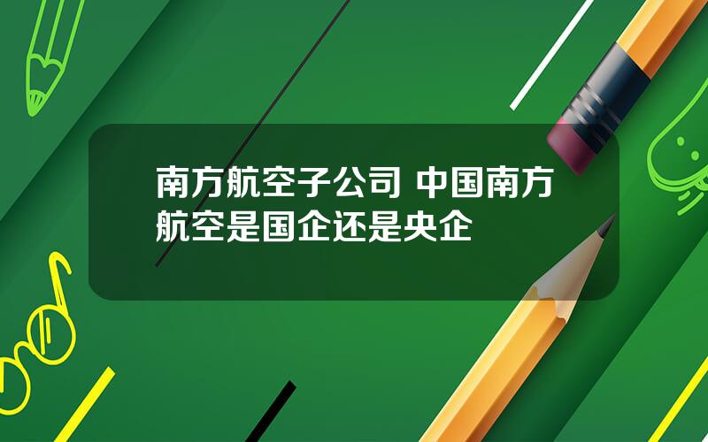 南方航空子公司 中国南方航空是国企还是央企